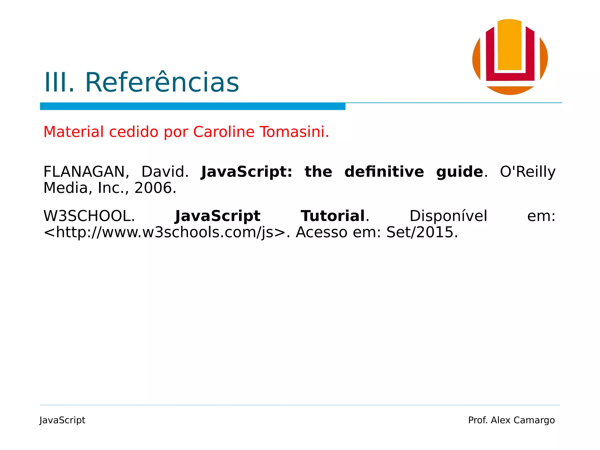 III. Referências
Material cedido por Caroline Tomasini.
FLANAGAN, David. JavaScript: the definitive guide. O'Reilly
Media, Inc., 2006.
W3SCHOOL. JavaScript Tutorial. Disponível em:
<http://www.w3schools.com/js>. Acesso em: Set/2015.
JavaScript Prof. Alex Camargo
 