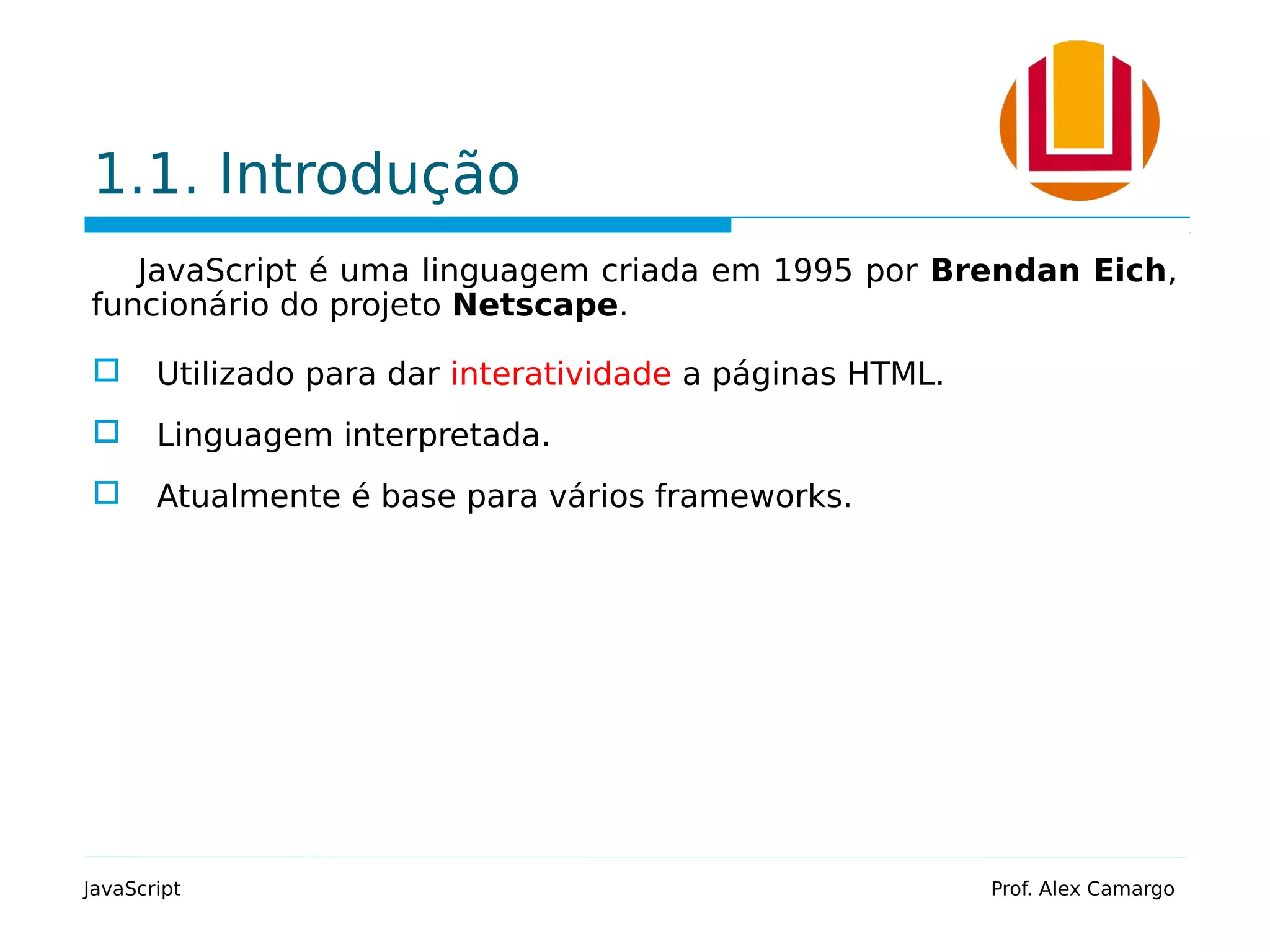 1.1. Introdução
JavaScript é uma linguagem criada em 1995 por Brendan Eich,
funcionário do projeto Netscape.
 Utilizado para dar interatividade a páginas HTML.
 Linguagem interpretada.
 Atualmente é base para vários frameworks.
JavaScript Prof. Alex Camargo
 