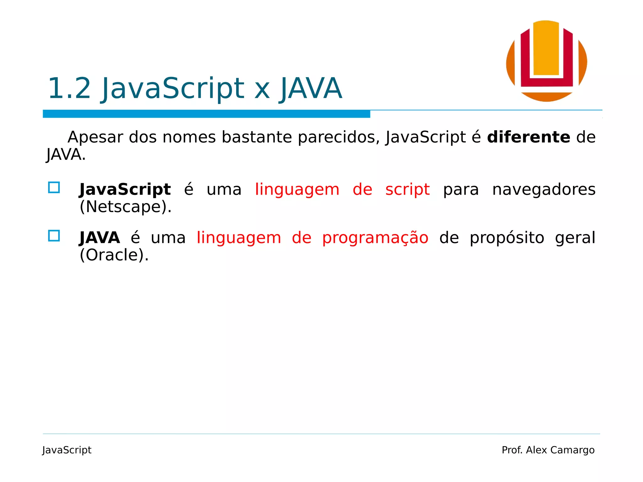 1.2 JavaScript x JAVA
Apesar dos nomes bastante parecidos, JavaScript é diferente de
JAVA.
 JavaScript é uma linguagem de script para navegadores
(Netscape).
 JAVA é uma linguagem de programação de propósito geral
(Oracle).
JavaScript Prof. Alex Camargo
 