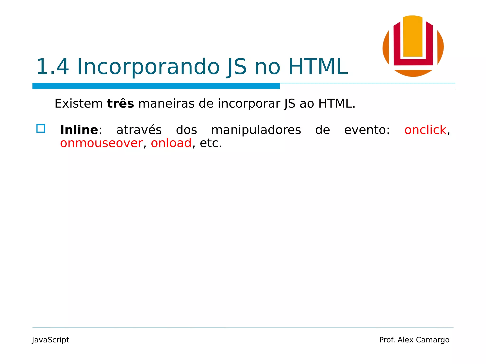 1.4 Incorporando JS no HTML
Existem três maneiras de incorporar JS ao HTML.
 Inline: através dos manipuladores de evento: onclick,
onmouseover, onload, etc.
JavaScript Prof. Alex Camargo
 