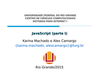 JavaScript (parte I)JavaScript (parte I)
Karina Machado e Alex Camargo
{karina.machado, alexcamargo}@furg.br
UNIVERSIDADE FEDERAL DO RIO GRANDE
CENTRO DE CIÊNCIAS COMPUTACIONAIS
SISTEMAS PARA INTERNET I
Rio Grande/2015
 