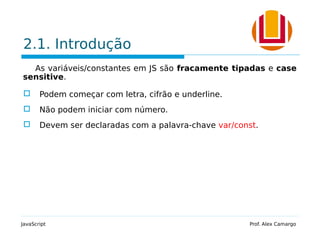 2.1. Introdução
As variáveis/constantes em JS são fracamente tipadas e case
sensitive.
 Podem começar com letra, cifrão e underline.
 Não podem iniciar com número.
 Devem ser declaradas com a palavra-chave var/const.
JavaScript Prof. Alex Camargo
 