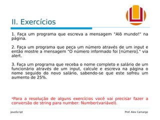 II. Exercícios
1. Faça um programa que escreva a mensagem "Alô mundo!" na
página.
2. Faça um programa que peça um número através de um input e
então mostre a mensagem "O número informado foi [número]." via
alert.
3. Faça um programa que receba o nome completo e salário de um
funcionário através de um input, calcule e escreva na página o
nome seguido do novo salário, sabendo-se que este sofreu um
aumento de 25%.
*Para a resolução de alguns exercícios você vai precisar fazer a
conversão de string para number: Number(variável).
JavaScript Prof. Alex Camargo
 