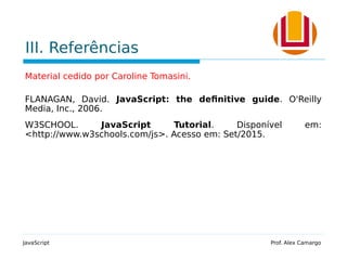III. Referências
Material cedido por Caroline Tomasini.
FLANAGAN, David. JavaScript: the definitive guide. O'Reilly
Media, Inc., 2006.
W3SCHOOL. JavaScript Tutorial. Disponível em:
<http://www.w3schools.com/js>. Acesso em: Set/2015.
JavaScript Prof. Alex Camargo
 