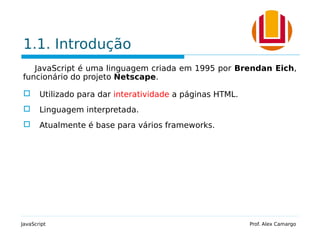 1.1. Introdução
JavaScript é uma linguagem criada em 1995 por Brendan Eich,
funcionário do projeto Netscape.
 Utilizado para dar interatividade a páginas HTML.
 Linguagem interpretada.
 Atualmente é base para vários frameworks.
JavaScript Prof. Alex Camargo
 