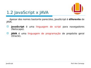 1.2 JavaScript x JAVA
Apesar dos nomes bastante parecidos, JavaScript é diferente de
JAVA.
 JavaScript é uma linguagem de script para navegadores
(Netscape).
 JAVA é uma linguagem de programação de propósito geral
(Oracle).
JavaScript Prof. Alex Camargo
 