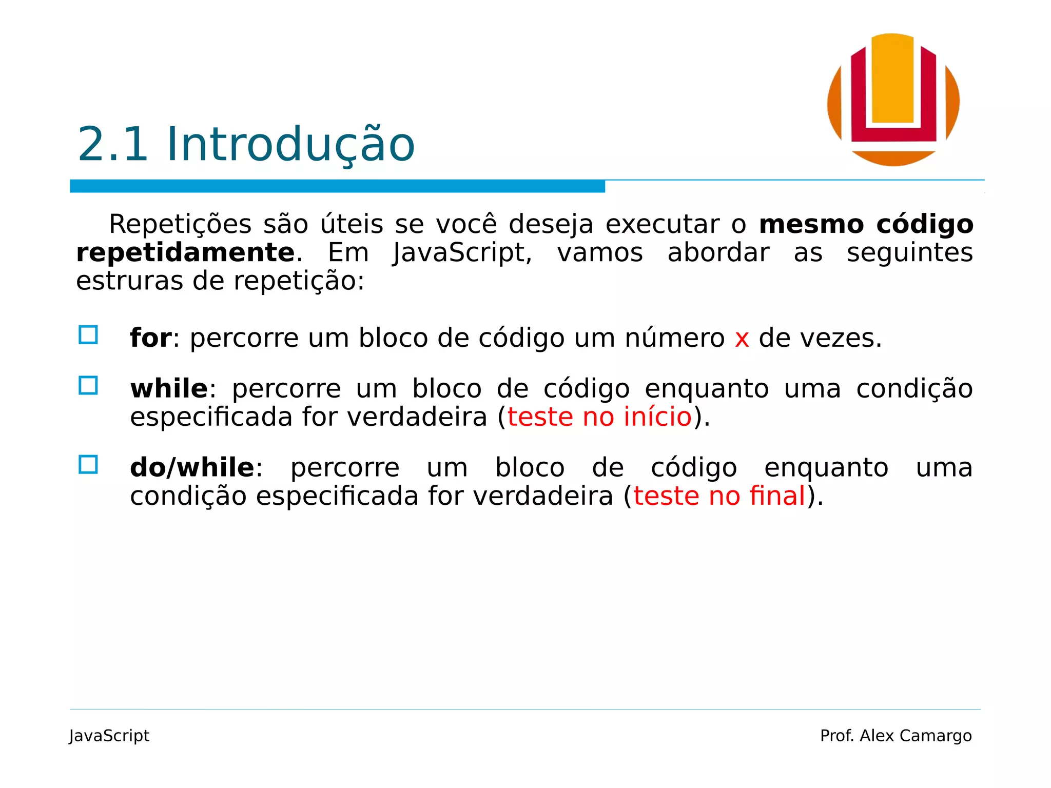2.1 Introdução Repetições são úteis se você deseja executar o mesmo código repetidamente. Em JavaScript, vamos abordar as seguintes estruras de repetição:  for: percorre um bloco de código um número x de vezes.  while: percorre um bloco de código enquanto uma condição especificada for verdadeira (teste no início).  do/while: percorre um bloco de código enquanto uma condição especificada for verdadeira (teste no final). JavaScript Prof. Alex Camargo 