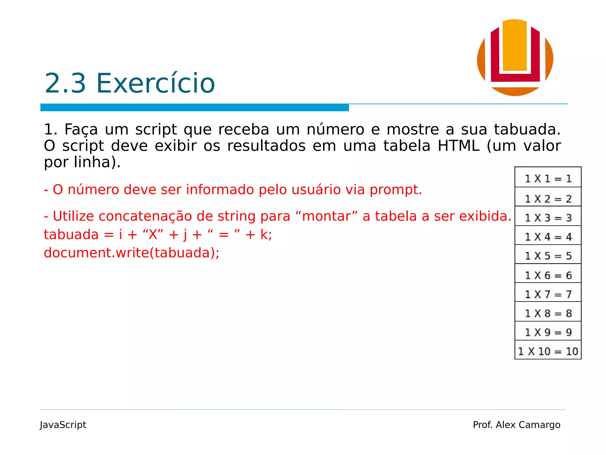 2.3 Exercício 1. Faça um script que receba um número e mostre a sua tabuada. O script deve exibir os resultados em uma tabela HTML (um valor por linha). - O número deve ser informado pelo usuário via prompt. - Utilize concatenação de string para “montar” a tabela a ser exibida. tabuada = i + “X” + j + “ = ” + k; document.write(tabuada); JavaScript Prof. Alex Camargo 
