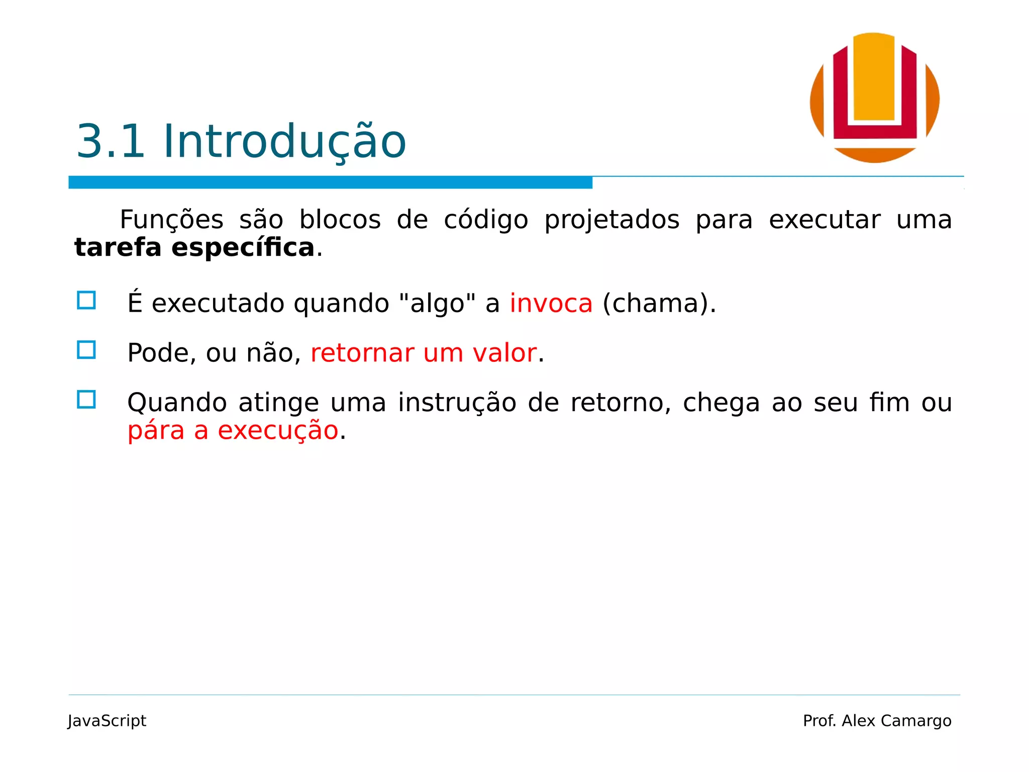 3.1 Introdução Funções são blocos de código projetados para executar uma tarefa específica.  É executado quando "algo" a invoca (chama).  Pode, ou não, retornar um valor.  Quando atinge uma instrução de retorno, chega ao seu fim ou pára a execução. JavaScript Prof. Alex Camargo 