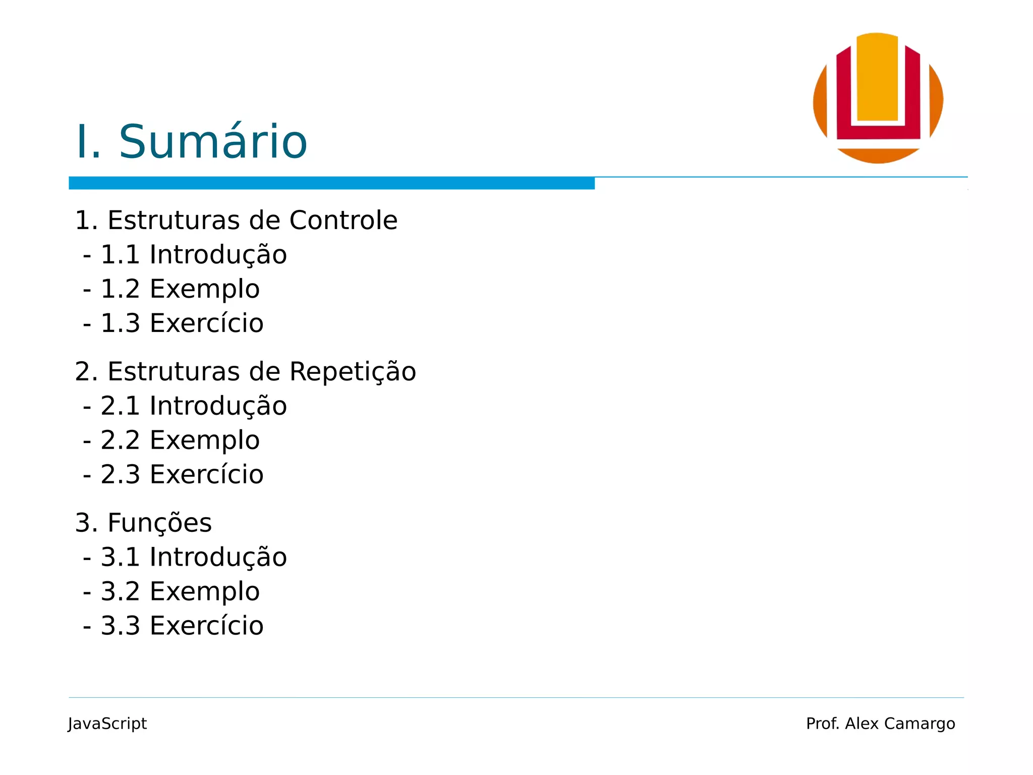 I. Sumário 1. Estruturas de Controle - 1.1 Introdução - 1.2 Exemplo - 1.3 Exercício 2. Estruturas de Repetição - 2.1 Introdução - 2.2 Exemplo - 2.3 Exercício 3. Funções - 3.1 Introdução - 3.2 Exemplo - 3.3 Exercício JavaScript Prof. Alex Camargo 