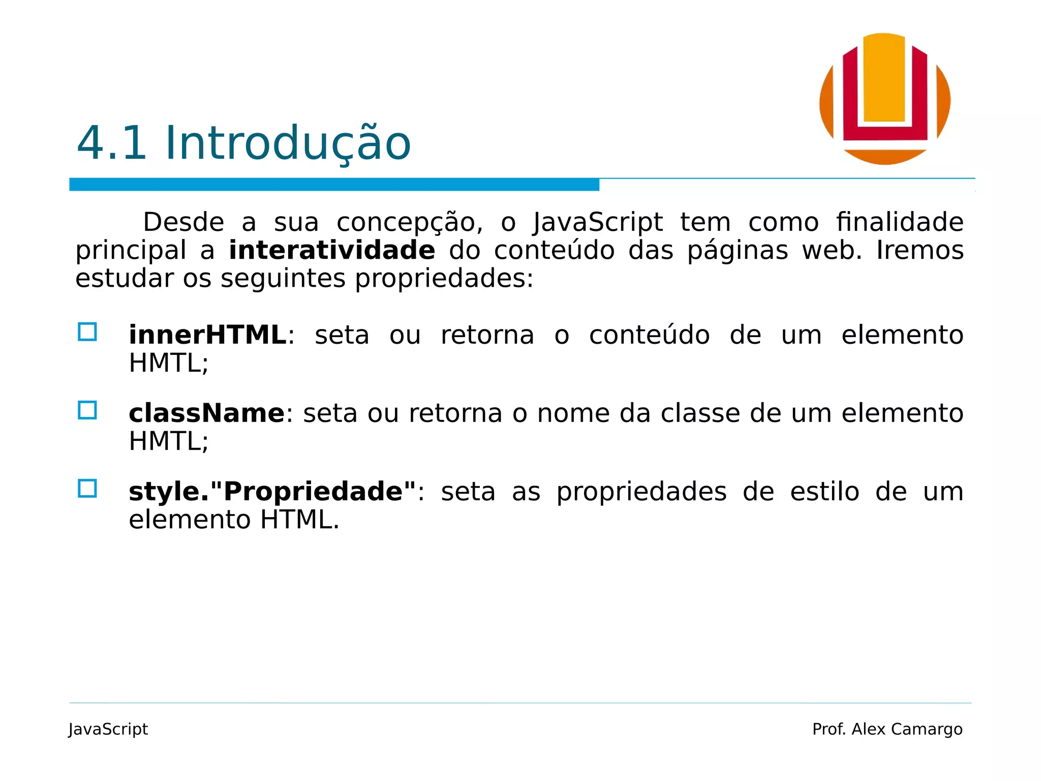 4.1 Introdução Desde a sua concepção, o JavaScript tem como finalidade principal a interatividade do conteúdo das páginas web. Iremos estudar os seguintes propriedades:  innerHTML: seta ou retorna o conteúdo de um elemento HMTL;  className: seta ou retorna o nome da classe de um elemento HMTL;  style."Propriedade": seta as propriedades de estilo de um elemento HTML. JavaScript Prof. Alex Camargo 