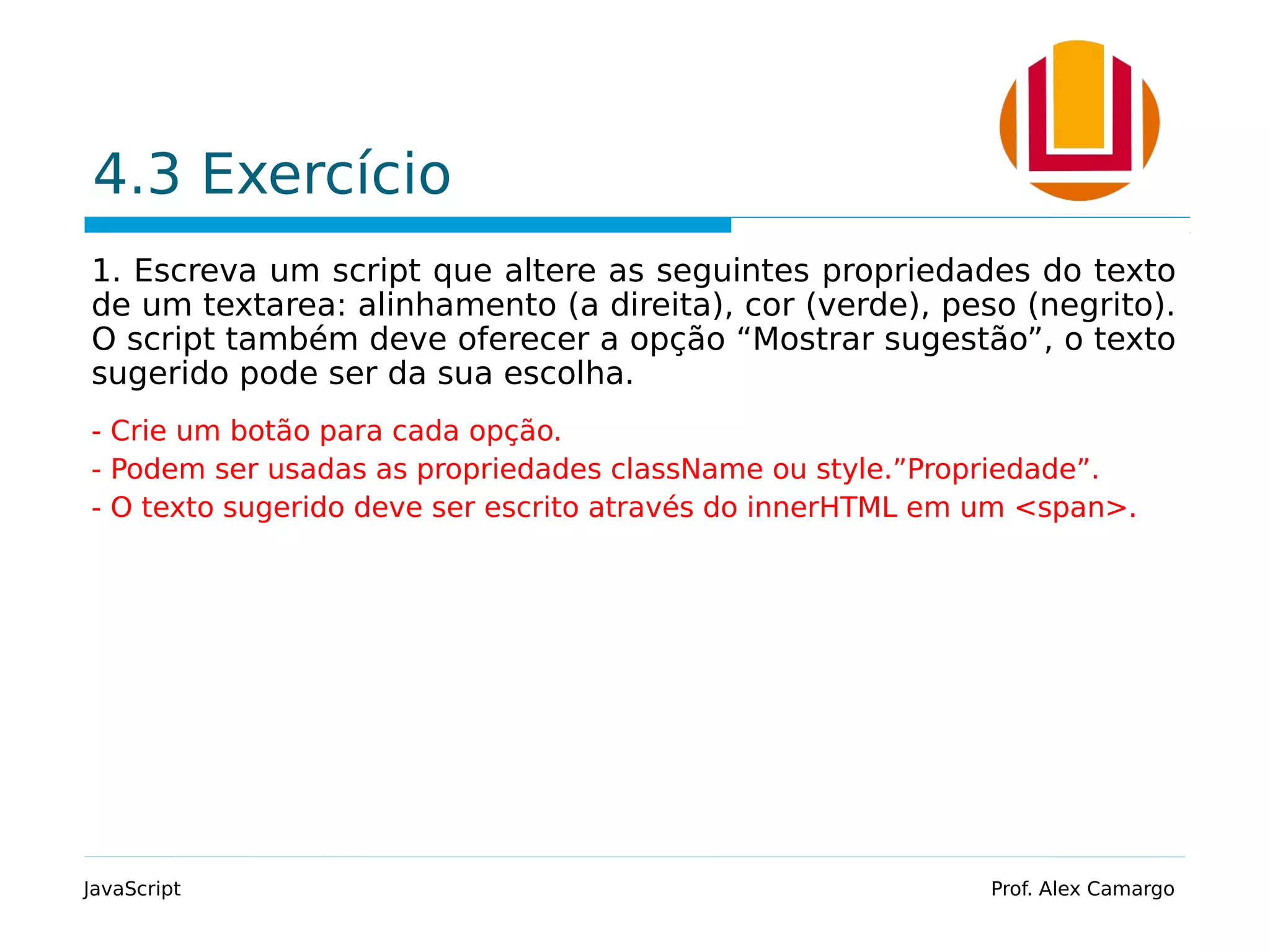 4.3 Exercício 1. Escreva um script que altere as seguintes propriedades do texto de um textarea: alinhamento (a direita), cor (verde), peso (negrito). O script também deve oferecer a opção “Mostrar sugestão”, o texto sugerido pode ser da sua escolha. - Crie um botão para cada opção. - Podem ser usadas as propriedades className ou style.”Propriedade”. - O texto sugerido deve ser escrito através do innerHTML em um <span>. JavaScript Prof. Alex Camargo 