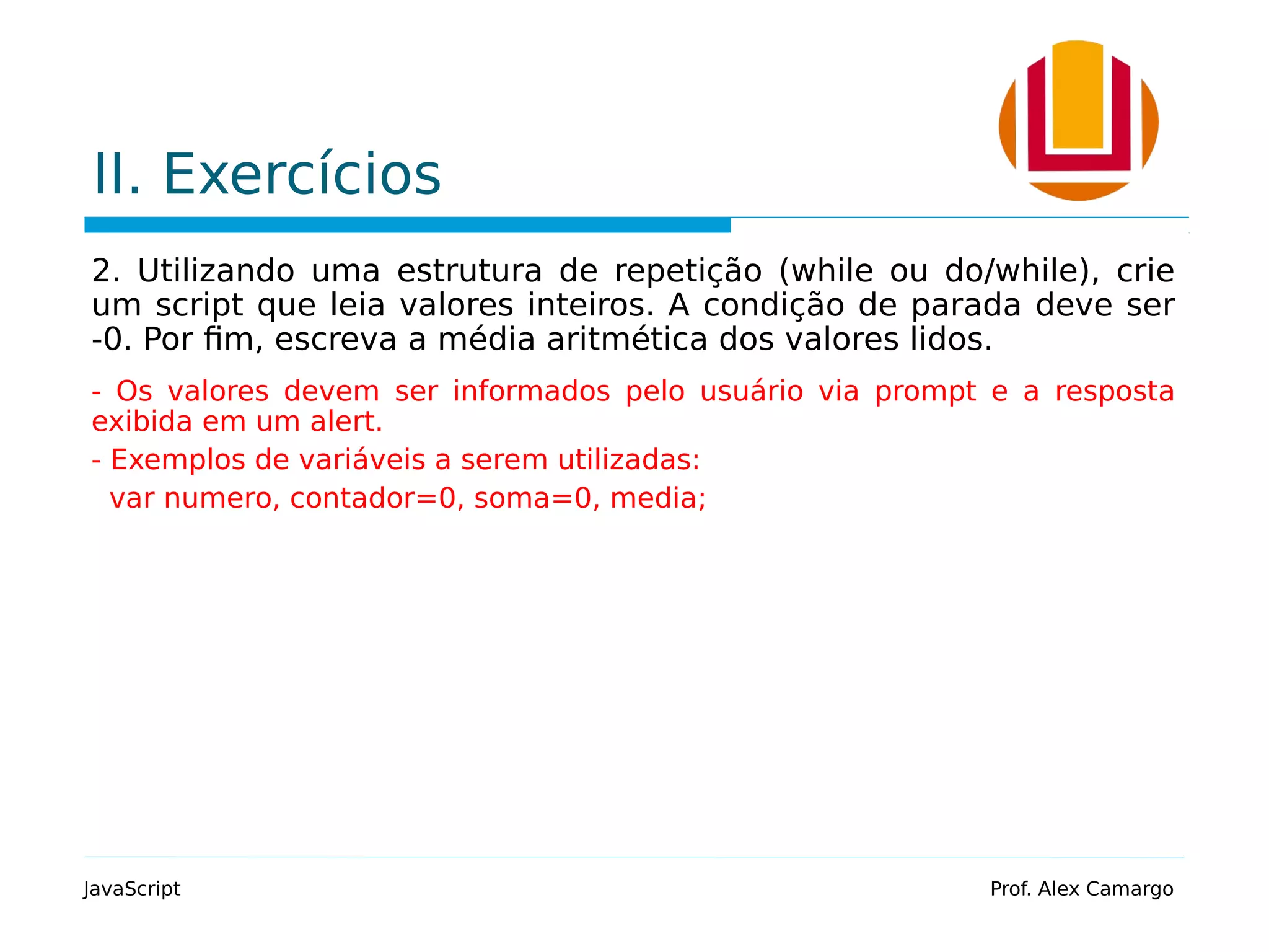 II. Exercícios 2. Utilizando uma estrutura de repetição (while ou do/while), crie um script que leia valores inteiros. A condição de parada deve ser -0. Por fim, escreva a média aritmética dos valores lidos. - Os valores devem ser informados pelo usuário via prompt e a resposta exibida em um alert. - Exemplos de variáveis a serem utilizadas: var numero, contador=0, soma=0, media; JavaScript Prof. Alex Camargo 