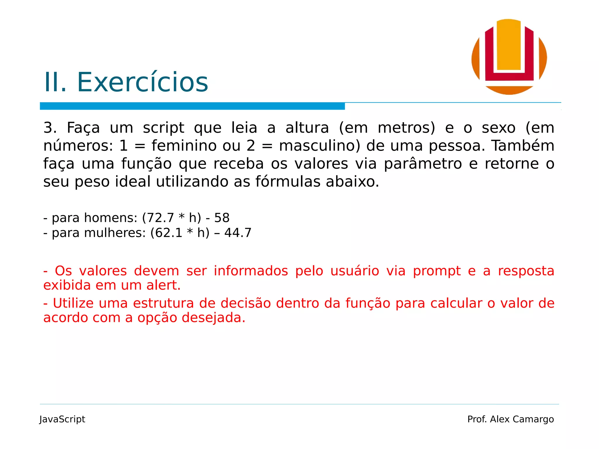 II. Exercícios 3. Faça um script que leia a altura (em metros) e o sexo (em números: 1 = feminino ou 2 = masculino) de uma pessoa. Também faça uma função que receba os valores via parâmetro e retorne o seu peso ideal utilizando as fórmulas abaixo. - para homens: (72.7 * h) - 58 - para mulheres: (62.1 * h) – 44.7 - Os valores devem ser informados pelo usuário via prompt e a resposta exibida em um alert. - Utilize uma estrutura de decisão dentro da função para calcular o valor de acordo com a opção desejada. JavaScript Prof. Alex Camargo 
