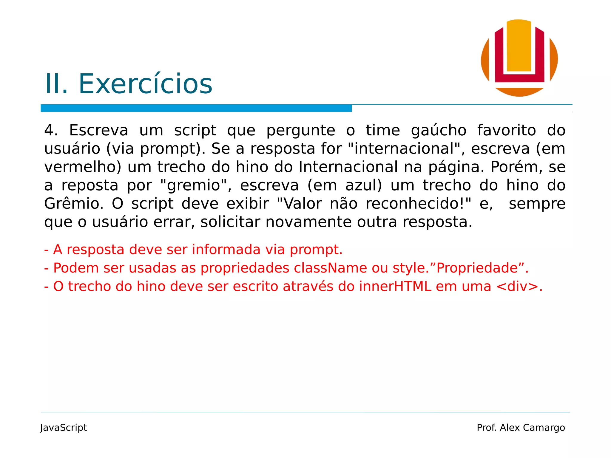 II. Exercícios 4. Escreva um script que pergunte o time gaúcho favorito do usuário (via prompt). Se a resposta for "internacional", escreva (em vermelho) um trecho do hino do Internacional na página. Porém, se a reposta por "gremio", escreva (em azul) um trecho do hino do Grêmio. O script deve exibir "Valor não reconhecido!" e, sempre que o usuário errar, solicitar novamente outra resposta. - A resposta deve ser informada via prompt. - Podem ser usadas as propriedades className ou style.”Propriedade”. - O trecho do hino deve ser escrito através do innerHTML em uma <div>. JavaScript Prof. Alex Camargo 