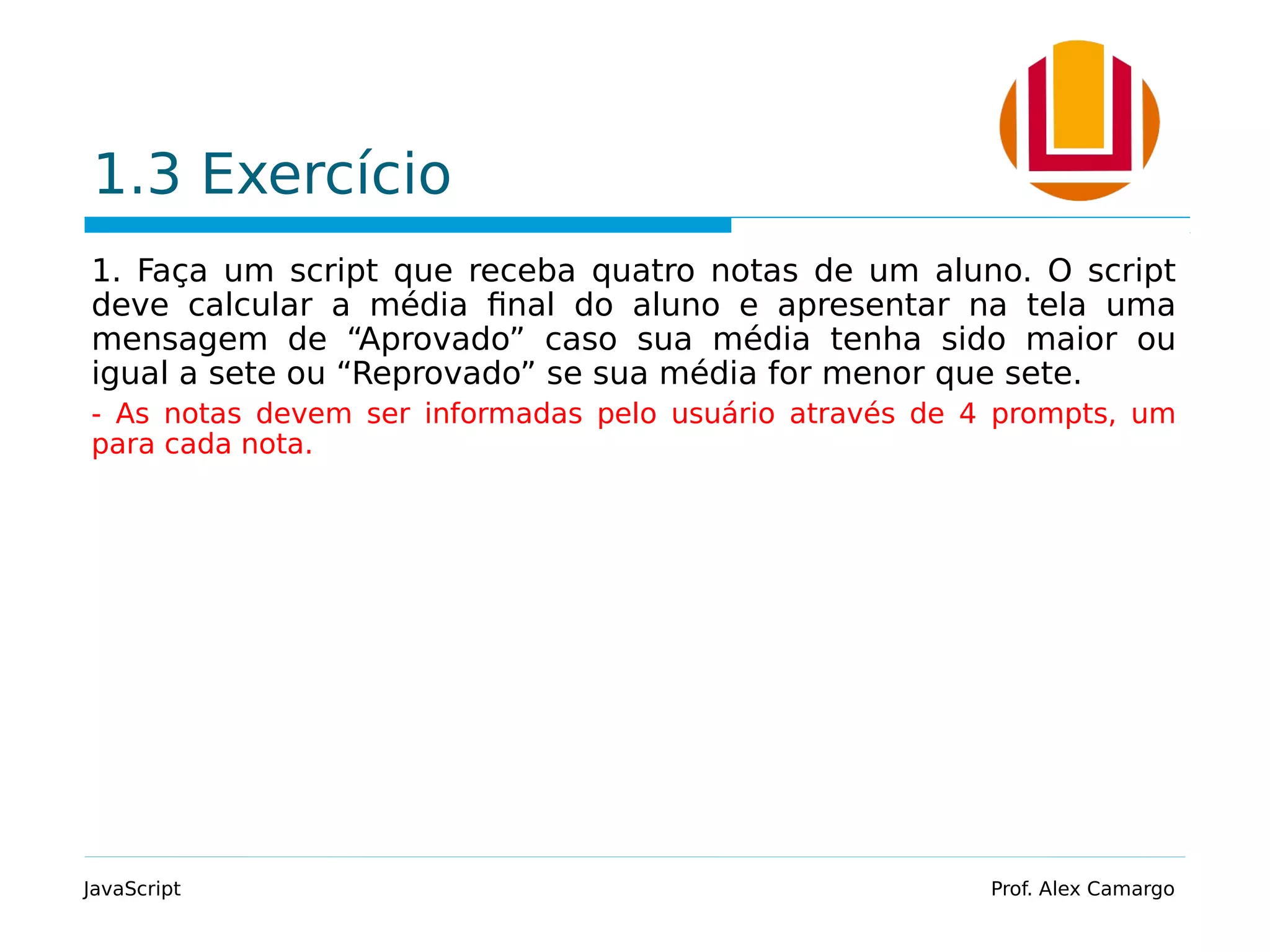 1.3 Exercício 1. Faça um script que receba quatro notas de um aluno. O script deve calcular a média final do aluno e apresentar na tela uma mensagem de “Aprovado” caso sua média tenha sido maior ou igual a sete ou “Reprovado” se sua média for menor que sete. - As notas devem ser informadas pelo usuário através de 4 prompts, um para cada nota. JavaScript Prof. Alex Camargo 