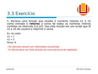 3.3 Exercício
1. Escreva uma função que receba 2 números inteiros n1 e n2
como entrada e retorna a soma de todos os números inteiros
contidos no intervalo [n1,n2]. Use esta função em um script que lê
n1 e n2 do usuário e imprime a soma.
Ex. de saída:
n1 = 1
n2 = 3
Soma: 6
- Os números devem ser informados via prompt.
- O cálculo deve ser feito através de uma estrutura de repetição.
JavaScript Prof. Alex Camargo
 