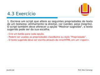 4.3 Exercício
1. Escreva um script que altere as seguintes propriedades do texto
de um textarea: alinhamento (a direita), cor (verde), peso (negrito).
O script também deve oferecer a opção “Mostrar sugestão”, o texto
sugerido pode ser da sua escolha.
- Crie um botão para cada opção.
- Podem ser usadas as propriedades className ou style.”Propriedade”.
- O texto sugerido deve ser escrito através do innerHTML em um <span>.
JavaScript Prof. Alex Camargo
 