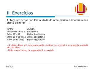 II. Exercícios
1. Faça um script que leia a idade de uma pessoa e informe a sua
classe eleitoral.
IDADE CLASSE
Abaixo de 16 anos Não-eleitor
Entre 16 e 17 Eleitor facultativo
Entre 18 e 65 anos Eleitor obrigatório
Maior de 65 anos Eleitor facultativo
- A idade deve ser informada pelo usuário via prompt e a resposta exibida
em um alert.
- Utilize a estrutura de repetição if ou switch.
JavaScript Prof. Alex Camargo
 