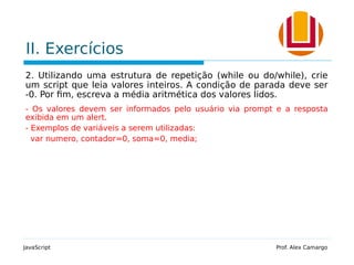 II. Exercícios
2. Utilizando uma estrutura de repetição (while ou do/while), crie
um script que leia valores inteiros. A condição de parada deve ser
-0. Por fim, escreva a média aritmética dos valores lidos.
- Os valores devem ser informados pelo usuário via prompt e a resposta
exibida em um alert.
- Exemplos de variáveis a serem utilizadas:
var numero, contador=0, soma=0, media;
JavaScript Prof. Alex Camargo
 