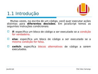 1.1 Introdução
Muitas vezes, na escrita de um código, você quer executar ações
distintas para diferentes decisões. Em JavaScript temos as
seguintes instruções condicionais:
 if: especifica um bloco de código a ser executado se a condição
for verdadeira.
 else: especifica um bloco de código a ser executado se a
mesma condição for falsa.
 switch: especifica blocos alternativos de código a serem
executados.
JavaScript Prof. Alex Camargo
 