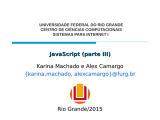 JavaScript (parte III)JavaScript (parte III)
Karina Machado e Alex Camargo
{karina.machado, alexcamargo}@furg.br
UNIVERSIDADE FEDERAL DO RIO GRANDE
CENTRO DE CIÊNCIAS COMPUTACIONAIS
SISTEMAS PARA INTERNET I
Rio Grande/2015
 