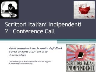 Scrittori Italiani Indipendenti
2° Conference Call

 Azioni promozionali per la vendita degli Ebook
 Giovedi 07 marzo 2013 – ore 21.45
 A mezzo Skype

 (per partecipare inviare mail con account skype a
 tizianokdp@fastwebnet.it)
 