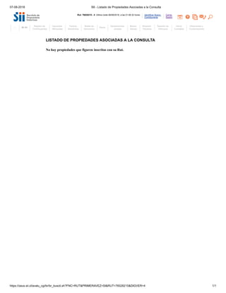 07-08-2018 SII - Listado de Propiedades Asociadas a la Consulta
https://zeus.sii.cl/avalu_cgi/br/br_buscli.sh?FNC=RUT&PRIMERAVEZ=SI&RUT=76028215&DIGVER=4 1/1
Cerrar
Sesión
Identificar Nuevo
Contribuyente
Rut: 76028215 - 4 Ultima visita 06/08/2018, a las 01:06:32 horas
LISTADO DE PROPIEDADES ASOCIADAS A LA CONSULTA
No hay propiedades que figuren inscritas con su Rut.
Mi SII
Registro de
Contribuyentes
Impuestos
Mensuales
Factura
Electrónica
Boleta de
Honorarios
Renta
Declaraciones
Juradas
Bienes
Raíces
Situación
Tributaria
Tasación de
Vehículos
Libros
Contables
Infracciones y
Condonaciones
 