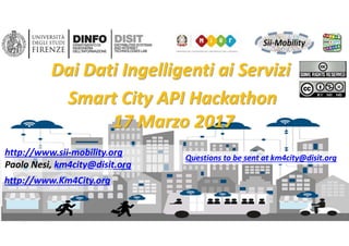 DISIT Lab, Distributed Data Intelligence and Technologies
Distributed Systems and Internet Technologies
Department of Information Engineering (DINFO)
http://www.disit.dinfo.unifi.it
DISIT lab, Sii‐Mobility, Km4City, March 2017
http://www.sii‐mobility.org
Paolo Nesi, km4city@disit.org
Dai Dati Ingelligenti ai Servizi
1
http://www.Km4City.org
Questions to be sent at km4city@disit.org
Smart City API Hackathon
17 Marzo 2017
 