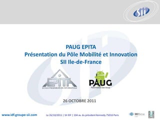 PAUG EPITA
              Présentation du Pôle Mobilité et Innovation
                           SII Ile-de-France




                                        26 OCTOBRE 2011


www.idf.groupe-sii.com   Le 26/10/2011 | SII IDF | 104 av. du président Kennedy 75016 Paris
 