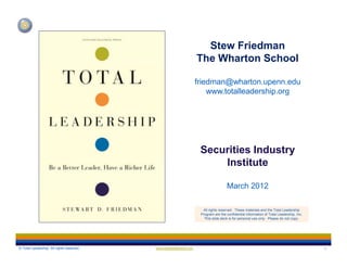 Stew Friedman
The Wharton School
friedman@wharton.upenn.edu
www.totalleadership.org

Securities Industry
Institute
March 2012
All rights reserved. These materials and the Total Leadership
Program are the confidential information of Total Leadership, Inc.
This slide deck is for personal use only. Please do not copy.

© Total Leadership. All rights reserved.

www.totalleadership.org

1

 