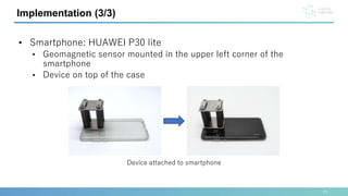 Implementation (3/3)
• Smartphone: HUAWEI P30 lite
• Geomagnetic sensor mounted in the upper left corner of the
smartphone
• Device on top of the case
Device attached to smartphone
11
 