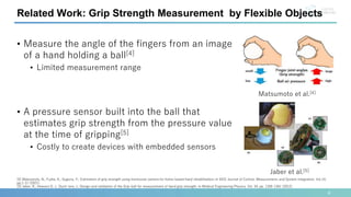 Related Work: Grip Strength Measurement by Flexible Objects
[4] Matsumoto, N., Fujita, K., Sugiura, Y.: Estimation of grip strength using monocular camera for home-based hand rehabilitation; In SICE Journal of Control, Measurement, and System Integration, Vol.14,
pp.1-11 (2021).
[5] Jaber, R., Hewson D. J., Duchˆene, J.: Design and validation of the Grip-ball for measurement of hand grip strength; In Medical Engineering Physics, Vol. 34, pp. 1356-1361 (2012).
• Measure the angle of the fingers from an image
of a hand holding a ball[4]
• Limited measurement range
• A pressure sensor built into the ball that
estimates grip strength from the pressure value
at the time of gripping[5]
• Costly to create devices with embedded sensors
Matsumoto et al.[4]
Jaber et al.[5]
4
 