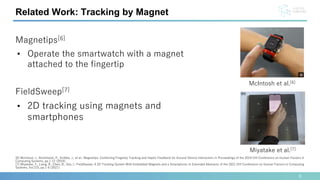 Related Work: Tracking by Magnet
[6] McIntosh, J., Strohmeier, P., Knibbe, J., et al.: Magnetips: Combining Fingertip Tracking and Haptic Feedback for Around-Device Interaction; In Proceedings of the 2019 CHI Conference on Human Factors in
Computing Systems, pp.1-12 (2019).
[7] Miyatake, Y., Liang, R., Chen, B., Siio, I.: FieldSweep: A 2D Tracking System With Embedded Magnets and a Smartphone; In Extended Abstracts of the 2021 CHI Conference on Human Factors in Computing
Systems, Vol.215, pp.1-6 (2021).
Magnetips[6]
• Operate the smartwatch with a magnet
attached to the fingertip
FieldSweep[7]
• 2D tracking using magnets and
smartphones
McIntosh et al.[6]
Miyatake et al.[7]
5
 