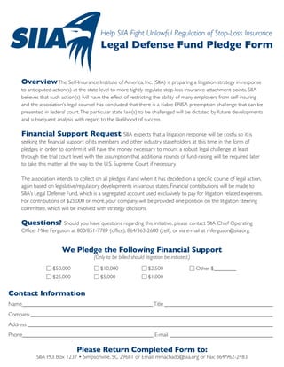 Help SIIA Fight Unlawful Regulation of Stop-Loss Insurance
                                         Legal Defense Fund Pledge Form


    Overview The Self-Insurance Institute of America, Inc. (SIIA) is preparing a litigation strategy in response
    to anticipated action(s) at the state level to more tightly regulate stop-loss insurance attachment points. SIIA
    believes that such action(s) will have the effect of restricting the ability of many employers from self-insuring
    and the association’s legal counsel has concluded that there is a viable ERISA preemption challenge that can be
    presented in federal court. The particular state law(s) to be challenged will be dictated by future developments
    and subsequent analysis with regard to the likelihood of success.

    Financial Support Request                       SIIA expects that a litigation response will be costly, so it is
    seeking the financial support of its members and other industry stakeholders at this time in the form of
    pledges in order to confirm it will have the money necessary to mount a robust legal challenge at least
    through the trial court level, with the assumption that additional rounds of fund-raising will be required later
    to take this matter all the way to the U.S. Supreme Court if necessary.

    The association intends to collect on all pledges if and when it has decided on a specific course of legal action,
    again based on legislative/regulatory developments in various states. Financial contributions will be made to
    SIIA’s Legal Defense Fund, which is a segregated account used exclusively to pay for litigation related expenses.
    For contributions of $25,000 or more, your company will be provided one position on the litigation steering
    committee, which will be involved with strategy decisions.

    Questions? Should you have questions regarding this initiative, please contact SIIA Chief Operating
    Officer Mike Ferguson at 800/851-7789 (office), 864/363-2600 (cell), or via e-mail at mferguson@siia.org.


                       We Pledge the Following Financial Support
                                      (Only to be billed should litigation be initiated.)

	                 $50,000                $10,000                  $2,500                    Other $________
                  $25,000                $5,000                   $1,000


Contact Information
Name_______________________________________________ Title________________________________________
Company________________________________________________________________________________________
Address_________________________________________________________________________________________
Phone_______________________________________________ E-mail______________________________________

                              Please Return Completed Form to:
           SIIA P.O. Box 1237 • Simpsonville, SC 29681 or Email: mmachado@siia.org or Fax: 864/962-2483
 