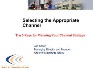Selecting the Appropriate
    Channel

The 3 Keys for Planning Your Channel Strategy


            Jeff Silbert
            Managing Director and Founder
            Order of Magnitude Group
 