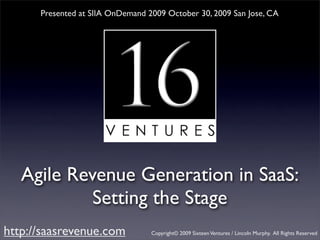 Presented at SIIA OnDemand 2009 October 30, 2009 San Jose, CA




   Agile Revenue Generation in SaaS:
            Setting the Stage
http://saasrevenue.com            Copyright© 2009 Sixteen Ventures / Lincoln Murphy. All Rights Reserved
 