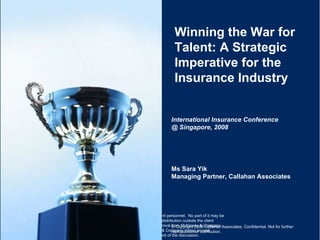 Winning the War for Talent: A Strategic Imperative for the Insurance Industry International Insurance Conference @ Singapore, 2008 © Copyright 2008 Callahan Associates. Confidential. Not for further reproduction or distribution. Ms Sara Yik Managing Partner, Callahan Associates 
