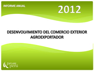 DESENVOLVIMIENTO DEL COMERCIO EXTERIOR AGROEXPORTADOR EN EL PERU 2012
INFORME ANUAL 2012
 