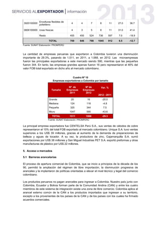 3920100000
Envolturas flexibles de
polietileno
4 4 7 8 11 27.0 36.7
0806100000 Uvas frescas 4 3 5 8 11 31.0 41.4
Resto 455 450 524 736 597 7.0 -18.9
TOTAL 709 646 798 1045 912 6.5 -12.7
Fuente: SUNAT Elaboración: PROMPERÚ
La cantidad de empresas peruanas que exportaron a Colombia tuvieron una disminución
importante de 29.3%, pasando de 1,511, en 2011, a 1,068, en 2012. Las microempresas
fueron las principales exportadoras a este mercado siendo 590, mientras que las pequeñas
fueron 344. En tanto, las empresas grandes apenas fueron 16 pero representaron el 46% del
valor FOB total exportado en dicho año al mercado colombiano.
Cuadro Nº 10
Empresas exportadoras a Colombia por tamaño
Tamaño
Nº de
Empresas
2011
Nº de
Empresas
2012
Var. %
2012 - 2011
Grande 20 16 -20.0
Mediana 124 118 -4.8
Pequeña 320 344 7.5
Micro 1047 590 -43.6
TOTAL 1511 1068 -29.3
Fuente: SUNAT Elaboración: PROMPERÚ
La principal empresa exportadora fue CENTELSA Perú S.A., sus ventas de cátodos de cobre
representaron el 15% del total FOB exportado al mercado colombiano. Unique S.A. tuvo ventas
superiores a los US$ 39 millones, gracias al aumento de la demanda de preparaciones de
belleza y aguas de tocador. A su vez, la productora de zinc, Cajamarquilla S.A. sumó
exportaciones por US$ 38 millones y San Miguel Industrias PET S.A. exportó preformas y otras
manufacturas de plástico por US$ 22 millones.
5. Acceso a mercados
5.1 Barreras arancelarias
El proceso de apertura comercial de Colombia, que se inicio a principios de la década de los
90, permitió la ampliación del régimen de libre importación, la disminución progresiva de
aranceles y la implantaron de políticas orientadas a elevar el nivel técnico y legal del comercio
colombiano.
Los productos peruanos no pagan aranceles para ingresar a Colombia. Nuestro país junto con
Colombia, Ecuador y Bolivia forman parte de la Comunidad Andina (CAN) y entre los cuatro
miembros de este sistema de integración existe una zona de libre comercio. Colombia aplica el
arancel externo común de la CAN a los productos importados que ingresan a su territorio,
excepto a los provenientes de los países de la CAN y de los países con los cuales ha firmado
acuerdos comerciales.
 