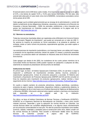 El arancel externo de la CAN tiene cuatro niveles. A la mayoría de materias primas se le aplica
el 5.0%, a los bienes de capital 10.0% y 15.0% para bienes intermedios. Por otro lado, este
arancel está adecuado al nuevo texto único de la NANDINA, nomenclatura arancelaria común
de los países de la CAN.
Cabe agregar que la entidad gubernamental que se encarga de la administración y control del
debido cumplimiento de las obligaciones tributarias, aduaneras y cambiarias es la Dirección de
Impuestos y Adunas Nacionales – DIAN; los aranceles, preferencias y otros impuestos que
gravan las importaciones en Colombia pueden ser consultados en la página web de la
institución: http://www.dian.gov.co/.
5.2 Barreras no arancelarias
Todas las mercancías importadas deben ser registradas ante el Ministerio de Comercio Exterior
en un formulario “Registro de Importación”, que puede ser comprado por un valor de US$ 11.
Se autoriza la mayoría de productos en forma automática si se presenta la solicitud, sin
embargo, existe un cierto número de productos, especialmente agrícolas, que están sujetos a
una licencia.
Las autorizaciones de importación (automáticas y con licencias) tienen una validez de 6 meses,
a excepción de los siguientes productos: bienes de capital (12 meses) y productos perecibles
(2 meses). Los productos deben ser solicitados en Aduanas antes de la fecha de vencimiento
de la licencia.
Cabe agregar que desde el año 2003, los ciudadanos de los cuatro países miembros de la
Comunidad Andina de Naciones (CAN) pueden ingresar sin pasaporte a cualquiera de ellos,
solamente es necesaria la presentación del documento de identidad.
Instituciones de interés
En primer lugar, se tiene al Instituto Agropecuario Colombiano (ICA), el cual tiene a cargo la
inspección y certificación de importaciones animales, plantas, insumos, productos y
subproductos agropecuarios, incluso de productos pesqueros y acuícolas. El Sistema para
Importación y Exportación de Productos Agropecuarias (SISPAP) del ICA permite consultar en
línea los requisitos para importación de productos agropecuarios, realizar trámites y hacer
seguimiento de los mismos: https://afrodita.ica.gov.co/Security/Consultas_PublicasPage.aspx
En cuanto a registro sanitario de productos alimenticios, bebidas alcohólicas, cosméticos,
productos de aseo e higiene, medicamentes, dispositivos médicos y suplementos dietarios, la
entidad encargada de dar el visto bueno es el Instituto Nacional de Vigilancia de Medicamentos
y Alimentos (INVIMA). Información adicional sobre registro sanitario y permisos a la importación
está disponible en la página web de la institución:
http://web.invima.gov.co/portal/faces/index.jsp?id=#
Por último, se tiene al Instituto Colombiano de Normas Técnicas y Certificación (ICONTEC).
ICONTEC es el Organismo Nacional de Normalización de Colombia, y tiene como función
medular promover, desarrollar y guiar la aplicación de normas técnicas en Colombia. Las
normas técnicas deben ser cumplidas obligatoriamente, o en algunos casos voluntariamente
por los productos comercializados en ese país. Por ello los productos importados como textiles,
químicos, calzado, materiales y acabados para la construcción entre otros, deben cumplir con
las normas técnicas de Colombia. Para acceder a información detalla sobre las normas
técnicas de Colombia consultar la página web del ICONTEC:
http://www.icontec.org.co/index.php?section=46
 