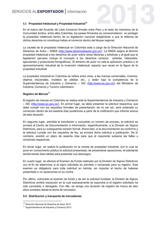 5.3 Propiedad Intelectual y Propiedad Industrial10
En el marco del Acuerdo de Libre Comercio firmado entre Perú y el resto de miembros de la
Comunidad Andina, entre ellos Colombia, los países firmantes se comprometieron en proteger
la propiedad intelectual dentro de su legislación nacional obligándose a que la defensa de
dichos derechos no constituya trabas al comercio dentro del bloque regional.
La cautela de la propiedad intelectual en Colombia está a cargo de la Dirección Nacional de
Derechos de Autor – DNDA (http://www.derechodeautor.gov.co/). La DNDA asigna el término
propiedad intelectual a los derechos de autor sobre obras literarias y artísticas y al igual que la
legislación peruana incluye el concepto a los derechos conexos (artistas, intérpretes,
ejecutantes y productores fonográficos). El derecho de autor no vela la aplicación práctica o el
aprovechamiento industrial de la invención intelectual, aspecto que recae en la figura de la
propiedad industrial.
La propiedad industrial en Colombia se refiere entre otras, a las marcas comerciales, inventos,
diseños industriales, modelos de utilidad, etc., y están bajo la competencia de la
Superintendencia de Industria y Comercio – SIC (http://www.sic.gov.co/) del Ministerio de
Industria, Comercio y Turismo colombiano.
Registro de Marcas
11
El registro de marcas en Colombia se realiza ante la Superintendencia de Industria y Comercio
– SIC (http://www.sic.gov.co/). En primer lugar, se debe presentar la solicitud respectiva, que
debe cumplir con los requisitos formales de presentación; de no ser así, será ordenada su
corrección dentro de los sesenta días posteriores a partir de la notificación que informe acerca
de esta situación.
En segundo lugar, admitida la tramitación y concedido un número de proceso, la solicitud se
enviará al Centro de Documentación e Información, específicamente, a la División de Signos
Distintivos, para su subsiguiente revisión formal. Ahora bien, si la documentación es conforme y
la solicitud cumple con los requisitos de ley, se enviará dicha solicitud a publicación. De lo
contrario, existirá un plazo de sesenta días para que el requirente subsane las fallas u
omisiones respectivas.
En tercer lugar, se realiza la publicación en la revista de propiedad industrial, con lo cual se
pone en conocimiento público la solicitud presentada; de presentarse oposiciones, el solicitante
tendrá treinta días hábiles para presentar sus descargos.
En cuarto lugar, se efectúa el Examen de Fondo realizado por la División de Signos Distintivos
con el fin de determinar si el signo solicitado es admitido o rechazado para su registro. Este
examen es obligatorio para toda solicitud en trámite, sin importar el hecho de haberse
presentado o no oposiciones en su contra.
Por último, culminado el examen de fondo y de ser la solicitud fundada, la División de Signos
Distintivos emitirá resolución en la cual expresamente se expondrá si el registro solicitado ha
sido concedido o denegado. Con ello, se otorga una duración de registro de marca de diez
años contados desde la fecha de concesión.
5.4 Distribución y transporte de mercaderías
10
Dirección Nacional de Derechos de Autor 2013
11
Superintendencia de Industria y Comercio 2013
 