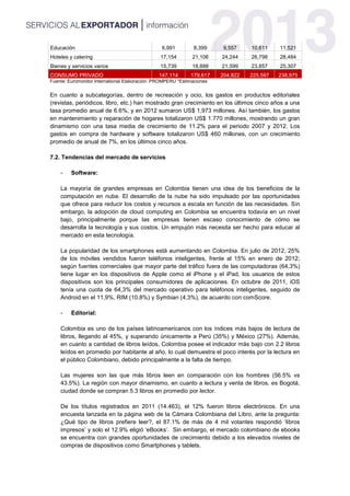 Educación 6,991 8,399 9,557 10,611 11,521
Hoteles y catering 17,154 21,106 24,244 26,798 28,484
Bienes y servicios varios 15,739 18,888 21,599 23,857 25,307
CONSUMO PRIVADO 147,114 179,617 204,822 225,597 238,975
Fuente: Euromonitor International Elaboración: PROMPERU *Estimaciones
En cuanto a subcategorías, dentro de recreación y ocio, los gastos en productos editoriales
(revistas, periódicos, libro, etc.) han mostrado gran crecimiento en los últimos cinco años a una
tasa promedio anual de 6.6%, y en 2012 sumaron US$ 1,973 millones. Así también, los gastos
en mantenimiento y reparación de hogares totalizaron US$ 1.770 millones, mostrando un gran
dinamismo con una tasa media de crecimiento de 11.2% para el periodo 2007 y 2012. Los
gastos en compra de hardware y software totalizaron US$ 460 millones, con un crecimiento
promedio de anual de 7%, en los últimos cinco años.
7.2. Tendencias del mercado de servicios
- Software:
La mayoría de grandes empresas en Colombia tienen una idea de los beneficios de la
computación en nube. El desarrollo de la nube ha sido impulsado por las oportunidades
que ofrece para reducir los costos y recursos a escala en función de las necesidades. Sin
embargo, la adopción de cloud computing en Colombia se encuentra todavía en un nivel
bajo, principalmente porque las empresas tienen escaso conocimiento de cómo se
desarrolla la tecnología y sus costos. Un empujón más necesita ser hecho para educar al
mercado en esta tecnología.
La popularidad de los smartphones está aumentando en Colombia. En julio de 2012, 25%
de los móviles vendidos fueron teléfonos inteligentes, frente al 15% en enero de 2012;
según fuentes comerciales que mayor parte del tráfico fuera de las computadoras (64,3%)
tiene lugar en los dispositivos de Apple como el iPhone y el iPad, los usuarios de estos
dispositivos son los principales consumidores de aplicaciones. En octubre de 2011, iOS
tenía una cuota de 64,3% del mercado operativo para teléfonos inteligentes, seguido de
Android en el 11,9%, RIM (10,8%) y Symbian (4,3%), de acuerdo con comScore.
- Editorial:
Colombia es uno de los países latinoamericanos con los índices más bajos de lectura de
libros, llegando al 45%, y superando únicamente a Perú (35%) y México (27%). Además,
en cuanto a cantidad de libros leídos, Colombia posee el indicador más bajo con 2.2 libros
leídos en promedio por habitante al año, lo cual demuestra el poco interés por la lectura en
el público Colombiano, debido principalmente a la falta de tiempo.
Las mujeres son las que más libros leen en comparación con los hombres (56.5% vs
43.5%). La región con mayor dinamismo, en cuanto a lectura y venta de libros, es Bogotá,
ciudad donde se compran 5.3 libros en promedio por lector.
De los títulos registrados en 2011 (14.463), el 12% fueron libros electrónicos. En una
encuesta lanzada en la página web de la Cámara Colombiana del Libro, ante la pregunta:
¿Qué tipo de libros prefiere leer?, el 87.1% de más de 4 mil votantes respondió ‘libros
impresos’ y solo el 12.9% eligió ‘eBooks’. Sin embargo, el mercado colombiano de ebooks
se encuentra con grandes oportunidades de crecimiento debido a los elevados niveles de
compras de dispositivos como Smartphones y tablets.
 