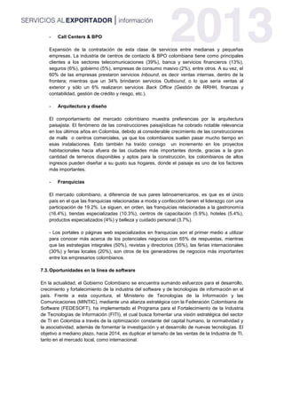 - Call Centers & BPO
Expansión de la contratación de esta clase de servicios entre medianas y pequeñas
empresas. La industria de centros de contacto & BPO colombiana tiene como principales
clientes a los sectores telecomunicaciones (39%), banca y servicios financieros (13%),
seguros (6%), gobierno (5%), empresas de consumo masivo (2%), entre otros. A su vez, el
60% de las empresas prestaron servicios Inbound, es decir ventas internas, dentro de la
frontera; mientras que un 34% brindaron servicios Outbound, o lo que sería ventas al
exterior y sólo un 6% realizaron servicios Back Office (Gestión de RRHH, finanzas y
contabilidad, gestión de crédito y riesgo, etc.).
- Arquitectura y diseño
El comportamiento del mercado colombiano muestra preferencias por la arquitectura
paisajista. El fenómeno de las construcciones paisajísticas ha cobrado notable relevancia
en los últimos años en Colombia, debido al considerable crecimiento de las construcciones
de malls o centros comerciales, ya que los colombianos suelen pasar mucho tiempo en
esas instalaciones. Esto también ha traído consigo un incremento en los proyectos
habitacionales hacia afuera de las ciudades más importantes donde, gracias a la gran
cantidad de terrenos disponibles y aptos para la construcción, los colombianos de altos
ingresos pueden diseñar a su gusto sus hogares, donde el paisaje es uno de los factores
más importantes.
- Franquicias
El mercado colombiano, a diferencia de sus pares latinoamericanos, es que es el único
país en el que las franquicias relacionadas a moda y confección tienen el liderazgo con una
participación de 19.2%. Le siguen, en orden, las franquicias relacionadas a la gastronomía
(16.4%), tiendas especializadas (10.3%), centros de capacitación (5.9%), hoteles (5.4%),
productos especializados (4%) y belleza y cuidado personal (3.7%).
- Los portales o páginas web especializados en franquicias son el primer medio a utilizar
para conocer más acerca de los potenciales negocios con 65% de respuestas, mientras
que las estrategias integrales (50%), revistas y directorios (35%), las ferias internacionales
(30%) y ferias locales (20%), son otros de los generadores de negocios más importantes
entre los empresarios colombianos.
7.3.Oportunidades en la línea de software
En la actualidad, el Gobierno Colombiano se encuentra sumando esfuerzos para el desarrollo,
crecimiento y fortalecimiento de la industria del software y de tecnologías de información en el
país. Frente a esta coyuntura, el Ministerio de Tecnologías de la Información y las
Comunicaciones (MINTIC), mediante una alianza estratégica con la Federación Colombiana de
Software (FEDESOFT), ha implementado el Programa para el Fortalecimiento de la Industria
de Tecnologías de Información (FITI), el cual busca fomentar una visión estratégica del sector
de TI en Colombia a través de la optimización constante del capital humano, la normatividad y
la asociatividad, además de fomentar la investigación y el desarrollo de nuevas tecnologías. El
objetivo a mediano plazo, hacia 2014, es duplicar el tamaño de las ventas de la Industria de TI,
tanto en el mercado local, como internacional.
 