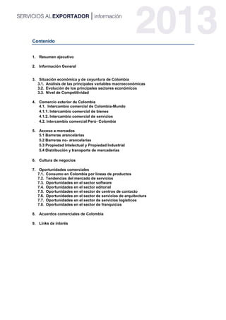 Contenido
1. Resumen ejecutivo
2. Información General
3. Situación económica y de coyuntura de Colombia
3.1. Análisis de las principales variables macroeconómicas
3.2. Evolución de los principales sectores económicos
3.3. Nivel de Competitividad
4. Comercio exterior de Colombia
4.1. Intercambio comercial de Colombia-Mundo
4.1.1. Intercambio comercial de bienes
4.1.2. Intercambio comercial de servicios
4.2. Intercambio comercial Perú- Colombia
5. Acceso a mercados
5.1 Barreras arancelarias
5.2 Barreras no- arancelarias
5.3 Propiedad Intelectual y Propiedad Industrial
5.4 Distribución y transporte de mercaderías
6. Cultura de negocios
7. Oportunidades comerciales
7.1. Consumo en Colombia por líneas de productos
7.2. Tendencias del mercado de servicios
7.3. Oportunidades en el sector software
7.4. Oportunidades en el sector editorial
7.5. Oportunidades en el sector de centros de contacto
7.6. Oportunidades en el sector de servicios de arquitectura
7.7. Oportunidades en el sector de servicios logísticos
7.8. Oportunidades en el sector de franquicias
8. Acuerdos comerciales de Colombia
9. Links de interés
 