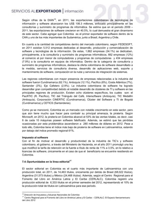 Según cifras de la DIAN
16
, en 2011, las exportaciones colombianas de tecnologías de
información y software alcanzaron los US$ 106.3 millones, enfocado principalmente en las
consultorías y suministro de programas de informática. Se estima que en el periodo 2009 –
2011, las exportaciones de software crecieron en 40.5%, lo cual demuestra el gran dinamismo
de este sector. Cabe agregar que Colombia es el primer exportador de software dentro de la
CAN y uno de los más importantes de Sudamérica, junto a Brasil, Argentina y Chile.
En cuanto a la cantidad de competidores dentro del mercado colombiano, según FEDESOFT,
en 2011 existían 5,512 empresas dedicadas al desarrollo, producción y comercialización de
software y tecnologías de la información. De estas, 1,882 empresas (34.1%) se dedicaban,
principalmente, a la consultoría y suministro de programas informáticos, 662 empresas (12%)
al comercio al por menor de computadoras y programas de computadoras y 434 empresas
(7.9%) a la consultoría en equipos de informática. Dentro de la categoría de consultoría y
suministro de programas informáticos, destaca la oferta colombiana de software desarrollado a
la medida, servicios de consultoría diversa, desarrollo de aplicaciones web, soporte y
mantenimiento de software, computación en la nube y servicios de integración de sistemas.
Las regiones colombianas con mayor presencia de empresas relacionadas a la industria del
software fueron Cundinamarca (62.1%), Antioquía (12.1%), Pacífico (8%), Costa Atlántica (7%),
Santander (3%), Eje Cafetero (2.8%). La industria colombiana de software ha logrado
desarrollar gran competitividad debido al notable desarrollo de clústeres de TI y software en las
principales regiones de producción. Existen ocho clústeres específicos, los cuales son: el
PacifiTIC (R. Pacífico), TIC del Triángulo del Café, Intersoftware (Antioquía), TIC Medellín
(Antioquía), Corporación CINERTIC (Cundinamarca), Clúster del Software y TI de Bogotá
(Cundinamarca) y CETICS (Santanderes).
Como ya se mencionó, Colombia es un mercado con notable crecimiento en este sector, pero
que aún tiene mucho que hacer para combatir su principal amenaza, la piratería. Según
Microsoft, en 2012, la piratería en Colombia alcanzó el 53% de las ventas totales, es decir, casi
6 de cada 10 máquinas poseen software falsificado. Además, se estimó que las pérdidas
ocasionadas por esta problemática ascendieron a 280 millones de dólares en 2012. Pese a
todo ello, Colombia tiene el índice más bajo de piratería de software en Latinoamérica, estando
por debajo del índice promedio regional 61%.
Impuesto al software
Con el fin de motivar el desarrollo y productividad de la industria de TIC’s y software
colombiano, el gobierno, a través del Ministerio de Hacienda, en el año 2011 promulgó una ley
que modificó la tarifa de retención en la fuente a título de renta de 11% a 3.5%, en lo relativo a
licencias de software, únicamente en el caso de que el beneficiario se encuentre residiendo en
Colombia.
7.4.Oportunidades en la línea editorial
17
El sector editorial en Colombia es el cuarto más importante de Latinoamérica con una
producción total, en 2011, de 14,463 títulos, únicamente por detrás de Brasil (68,022 títulos),
Argentina (31,573 títulos) y México (24,468 títulos). Además, según el Centro Regional para el
Fomento del Libro en América Latina y El Caribe (CERLALC), Colombia registró una
producción editorial de 6,333 títulos en el primer semestre del 2012, representando el 10% de
la producción total de títulos en Latinoamérica para ese periodo.
16
Dirección de Impuestos y Aduanas Nacionales de Colombia
17
Centro Regional para el Fomento del Libro en América Latina y El Caribe – CERLALC: El Espacio Iberoamericano
del Libro 2012
 