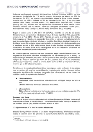Colombia fue el segundo exportador latinoamericano de libros impresos, en 2011, con una
participación de alrededor del 22%, siendo superado únicamente por México con 32% de
participación. En 2012, las exportaciones colombianas totales de libros y otros impresos,
sumaron más de US$ 83 millones (-17.9% en comparación con 2011), y sus principales
destinos fueron Estados Unidos de América (22%), México (17%), Venezuela (16%), Ecuador
(10%) y Perú (7%). Por otro lado, las importaciones colombianas de libros, folletos y otros
impresos sumaron US$ 72 millones, siendo los principales proveedores España (25%),
Estados Unidos (19%), China (14%), México (13%), Reino Unido (5%) y Perú (4%).
Según el estudio para el año 2012 del CERLALC, Colombia es uno de los países
latinoamericanos con los índices más bajos de lectura de libros, llegando al 45%, y superando
únicamente a Perú (35%) y México (27%). Además, en cuanto a cantidad de libros leídos,
Colombia posee el indicador más bajo con 2.2 libros leídos en promedio por habitante al año, lo
cual demuestra el poco interés por la lectura en el público Colombiano, debido principalmente a
la falta de tiempo. Sin embargo, existen oportunidades en cuanto al rubro de libros académicos
o escolares, ya que el 45% suele comprar libros de esta temática, generalmente público
universitario. El hábito de la lectura generalmente se da por obligación, difícilmente un
colombiano compra libros para entretenimiento
18
.
En cuanto al perfil del comprador de libros colombiano, según una encuesta del DANE, las
mujeres son las que más libros leen en comparación con los hombres (56.5% vs 43.5%). La
región con mayor dinamismo, en cuanto a lectura y venta de libros, es Bogotá, ciudad donde se
compran 5.3 libros en promedio por lector. En 2012, además, solo el 32% de colombianos
afirma que para acceder a un libro lo compra, de los cuales el 45% lo compran en librerías,
mientras que un 5% lo hace en quioscos.
Por último, en el mercado editorial colombiano los márgenes están en función de las rebajas
que se reciben del canal de comercialización inmediatamente anterior. Sumando dichos
descuentos se obtienen los márgenes comerciales. Los márgenes con los que operan los
múltiples canales de venta son los siguientes
19
:
 Libros de librería
Distribuidor: recibe de la editorial, tanto local como extranjera, rebajas del 50% al
60%.
Librería: obtiene del distribuidor rebajas del 35% al 40%.
 Libros de texto
Editor: ofrece al punto de venta final los ejemplares con una media de rebajas del 25%
al 40% (su margen aproximado es del 15%-20%).
Impuesto a los libros
En cuanto al régimen tributario colombiano, este incluye algunas especificidades claves en el
momento de configurar el mercado interno. La más determinante de las mismas es la exención
del Impuesto sobre el Valor Añadido o IVA para la venta de libros.
7.5.Oportunidades en la línea de centros de contacto
El sector de TI y BPO en Colombia es uno de los más prometedores y dinámicos de la región
debido al sostenido apoyo del gobierno y al capital humano altamente capacitado y barato.
18
CERLALC
19
ProChile: Estudio de Mercado Editoriales en Colombia 2012
 
