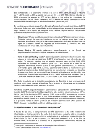 Esto se hace notar en el crecimiento obtenido en el periodo 2007 – 2011, en el cual la industria
de TI y BPO creció en 61% y registró ingresos, en 2011, de US$ 786 millones. Además, en
2011, solamente los servicios en BPO de Voz Básico, lo cual incluye las operaciones de
contact centers y de call centers, generaron 84,000 puestos de trabajo, demostrando así la
importancia de este sector para el desarrollo económico y social del país.
En cuanto a oportunidades, según Wipro Consulting Research, el mercado colombiano de BPO
ofrece una de las más altas rentabilidades a nivel latinoamericano y posee el tercer personal
mejor capacitado de la región, por debajo de Brasil y México. Algunas ventajas comparativas
que ofrece el capital humano colombiano son:
- Bilingüismo: 10% de la población económicamente activa (PEA) colombiana es bilingüe.
Creciente cantidad de personas inscritas en cursos de idiomas, sobre todo, inglés y
portugués. Actualmente, más de 26,000 profesionales están certificados en algún nivel de
inglés en Colombia siendo las regiones de Cundinamarca y Antioquía, las más
beneficiadas con 65% y 9.8%, respectivamente.
- Acento Neutro: El acento colombiano, específicamente, el de Bogotá es
mayoritariamente considerado como el más neutro de habla hispana.
- Mano de obra calificada y barata
20
: Colombia posee los salarios medios mensuales más
bajos de la región para profesionales de BPO entre los países más relevantes de este
sector. Por ejemplo, mientras que un analista financiero gana en Chile US$ 5,516
mensuales en promedio, en Colombia gana US$ 1,325; similar es el caso de los
ingenieros informáticos, mientras que en el Perú gana en promedio US$ 3,474 mensual,
en Colombia gana US$ 1,546. Además, Colombia también tiene la indemnización por
despido arbitrario más baja de Latinoamérica, por ejemplo si un empleado con dos años
de trayectoria dentro de una compañía es despedido arbitrariamente en Colombia, este
recibiría una indemnización aproximada de US$ 1,667, mientras que en Brasil, Perú y
Costa Rica, tendría que recibir US$ 3,768, US$ 3,000 y US$ 2,333. Respectivamente.
Otro factor importante, es la ubicación geoestratégica de Colombia, la cual se encuentra al
medio de cinco zonas horarias, al igual que Perú, teniendo la misma hora con importantes
centros comerciales como Miami, New York y Toronto.
Por último, en 2011, según la Asociación Colombiana de Contact Center y BPO (ACDCC), la
industria de BPO colombiana atendió principalmente a los sectores telecomunicaciones (39%),
banca y servicios financieros (13%), seguros (6%), gobierno (5%), empresas de consumo
masivo (2%), entre otros. A su vez, el 60% de las empresas prestaron servicios Inbound, es
decir ventas internas, dentro de la frontera; mientras que un 34% brindaron servicios Outbound,
o lo que sería ventas al exterior y sólo un 6% realizaron servicios Back Office (Gestión de
RRHH, finanzas y contabilidad, gestión de crédito y riesgo, etc.).
7.6.Oportunidades en la línea de servicios de arquitectura
21
A través de los años, el comportamiento del PBI colombiano se ha visto notablemente
influenciado por el comportamiento del sector de la construcción ya que ha sido un importante
generador de puestos de trabajo, así como un indicador de la aceleración o desaceleración de
la economía. En 2012, el sector construcción colombiano representó el 7.7% del PBI, de
manera similar, de acuerdo a lo publicado por el Departamento Administrativo Nacional de
20
PROEXPORT: Oportunidades en la Industria de Servicios de BPO en Colombia 2013
21
Cámara Colombiana de la Construcción (http://camacol.co/)
 