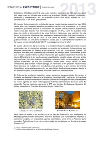 Estadísticas (DANE) durante 2012 este sector mostró un crecimiento del 3.6% con respecto al
año previo. A su vez, el gasto total en servicios de vivienda (alquiler, hipotecas inmobiliarias,
reparación y mantenimiento, etc.) en Colombia alcanzó US$ 39,555 millones en 2012,
representando 16.5% de los gastos totales.
El mercado de la construcción en Colombia parece mostrar buenas perspectivas para 2013
debido a la política monetaria expansiva impulsada por el Banco de la República y el Gobierno
Colombiano que busca reactivar el consumo de los hogares ante la ausencia de presiones
inflacionarias. Las medidas más importantes adoptadas en 2012, fueron los subsidios a las
tasas de interés, la disminución de las tasas de interés hipotecarias para estimular, de esta
forma, la compra de vivienda para los hogares con accesos al crédito de la banca comercial y
la promulgación de la ley Nº 1537, la cual busca el acceso a créditos hipotecarios
gubernamentales por parte de las familias más pobres, para lo cual el Gobierno Colombiano se
ha trazado como meta la oferta de 100,000 viviendas para el presente año
22
.
En cuanto a tendencias de la demanda, el comportamiento del mercado colombiano muestra
preferencias por la arquitectura paisajista compuesta por arquitectos independientes que
efectúan consultorías y/o diseños de los proyectos y son los constructores quienes se
encargan de la ejecución o desarrollo de los mismos; sin embargo, estos constructores puede
que no sean precisamente los dueños del proyecto, pero pueden subcontratar el servicio de
diseño. El fenómeno de las construcciones paisajísticas ha cobrado notable relevancia en los
últimos años en Colombia, debido al considerable crecimiento de las construcciones de malls o
centros comerciales, ya que los colombianos suelen pasar mucho tiempo en esas
instalaciones. Esto también ha traído consigo un incremento en los proyectos habitacionales
hacia afuera de las ciudades más importantes donde, gracias a la gran cantidad de terrenos
disponibles y aptos para la construcción, los colombianos de altos ingresos pueden diseñar a
su gusto sus hogares, donde el paisaje es uno de los factores más importantes.
En Colombia, los arquitectos paisajistas buscan aprovechar las oportunidades del mercado a
través de las Sociedad Colombiana de Arquitectos Paisajistas (SAP); pese a ello, aún la oferta
de esta clase de especialistas es muy reducida, por lo que existe oportunidades para el ingreso
de nuevos agentes que estén en la capacidad de brindar servicios tanto de diseño como de
desarrollo. Algunos proyectos a cargo de la SAP son: Murallas de Cartagena, Barcelona de
Indias, Museo Cerros Orientales, Parque del Agua y Pueblo Viejo.
Otros servicios ligados a la arquitectura en el mercado colombiano son: Inteligencia de
Mercados para la industria inmobiliaria, Asesorías de ahorro y de sustentabilidad (eficiencia y
economía energética en arquitectura, aportes bioclimáticos, entre otros) y Publicidad para
proyectos. Todos los servicios mencionados suelen ser contratados por la misma empresa
constructora
23
.
22
Cámara Colombiana de la Construcción
23
ProChile: Estudio de Mercado de Servicios de Arquitectura en Colombia
BARCELONA DE INDIAS - GRUPO VERDE PARQUE DE AGUAS - ALFONSO LEYVA
 