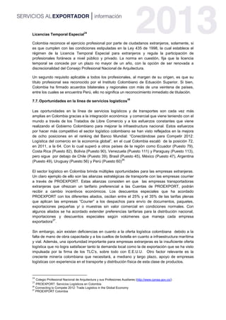 Licencias Temporal Especial
24
Colombia reconoce el ejercicio profesional por parte de ciudadanos extranjeros, solamente, si
es que cumplen con las condiciones estipuladas en la Ley 435 de 1998, la cual establece el
régimen de la Licencia Temporal Especial para extranjeros y regula la participación de
profesionales foráneos a nivel público y privado. La norma en cuestión, fija que la licencia
temporal se concede por un plazo no mayor de un año, con la opción de ser renovada a
discrecionalidad del Consejo Profesional Nacional de Arquitectura.
Un segundo requisito aplicable a todos los profesionales, al margen de su origen, es que su
título profesional sea reconocido por el Instituto Colombiano de Eduación Superior. Si bien,
Colombia ha firmado acuerdos bilaterales y regionales con más de una veintena de países,
entre los cuales se encuentra Perú, ello no significa un reconocimiento inmediato de titulación.
7.7.Oportunidades en la línea de servicios logísticos
25
Las oportunidades en la línea de servicios logísticos y de transportes son cada vez más
amplias en Colombia gracias a la integración económica y comercial que viene teniendo con el
mundo a través de los Tratados de Libre Comercio y a los esfuerzos constantes que viene
realizando el Gobierno Colombiano para mejorar la infraestructura nacional. Estos esfuerzos
por hacer más competitivo el sector logístico colombiano se han visto reflejados en la mejora
de ocho posiciones en el ranking del Banco Mundial: “Conectándose para Competir 2012:
Logística del comercio en la economía global”, en el cual Colombia escaló de la posición 72,
en 2011, a la 64. Con lo cual superó a otros países de la región como Ecuador (Puesto 79),
Costa Rica (Puesto 82), Bolivia (Puesto 90), Venezuela (Puesto 111) y Paraguay (Puesto 113),
pero sigue por debajo de Chile (Puesto 39), Brasil (Puesto 45), México (Puesto 47), Argentina
(Puesto 49), Uruguay (Puesto 56) y Perú (Puesto 60)
26.
El sector logístico en Colombia brinda múltiples oportunidades para las empresas extranjeras.
Un claro ejemplo de ello son las alianzas estratégicas de transporte con las empresas courrier
a través de PROEXPORT. Estas alianzas consisten en que las empresas transportadoras
extranjeras que ofrezcan un tarifario preferencial a las Cuentas de PROEXPORT, podrán
recibir a cambio incentivos económicos. Los descuentos especiales que ha acordado
PROEXPORT con los diferentes aliados, oscilan entre el 25% y el 35% de las tarifas plenas
que aplican las empresas “Courier” a los despachos para envío de documentos, paquetes,
exportaciones pequeñas y/ o muestras sin valor comercial en condiciones normales. Con
algunos aliados se ha acordado extender preferencias tarifarias para la distribución nacional,
importaciones y descuentos especiales según volúmenes que maneja cada empresa
exportadora
27
.
Sin embargo, aún existen deficiencias en cuanto a la oferta logística colombiana debido a la
falta de mano de obra capacitada y a los cuellos de botella en cuanto a infraestructura marítima
y vial. Además, una oportunidad importante para empresas extranjeras es la insuficiente oferta
logística que no logra satisfacer tanto la demanda local como la de exportación que se ha visto
impulsada por la firma de los TLC’s, sobre todo con E.E.U.U. Otro factor relevante es la
creciente minería colombiana que necesitará, a mediano y largo plazo, apoyo de empresas
logísticas con experiencia en el transporte y distribución física de esta clase de productos.
24
Colegio Profesional Nacional de Arquitectura y sus Profesiones Auxiliares (http://www.cpnaa.gov.co/)
25
PROEXPORT: Servicios Logísticos en Colombia
26
Connecting to Compete 2012: Trade Logistics in the Global Economy
27
PROEXPORT Colombia
 